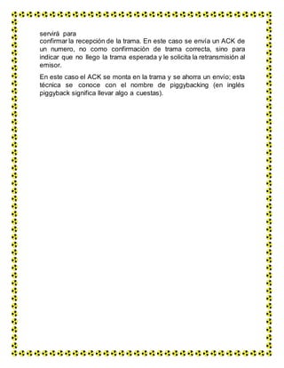 servirá para
confirmar la recepción de la trama. En este caso se envía un ACK de
un numero, no como confirmación de trama correcta, sino para
indicar que no llego la trama esperada y le solicita la retransmisión al
emisor.
En este caso el ACK se monta en la trama y se ahorra un envío; esta
técnica se conoce con el nombre de piggybacking (en inglés
piggyback significa llevar algo a cuestas).
 