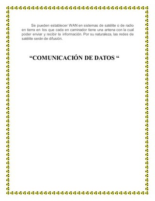 Se pueden establecer WAN en sistemas de satélite o de radio
en tierra en los que cada en caminador tiene una antena con la cual
poder enviar y recibir la información. Por su naturaleza, las redes de
satélite serán de difusión.
“COMUNICACIÓN DE DATOS “
 
