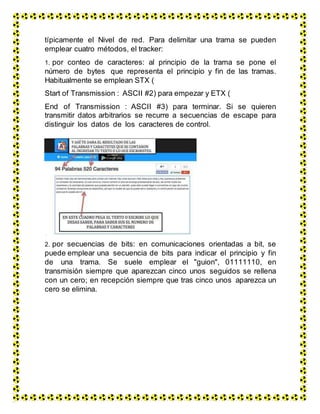 típicamente el Nivel de red. Para delimitar una trama se pueden
emplear cuatro métodos, el tracker:
1. por conteo de caracteres: al principio de la trama se pone el
número de bytes que representa el principio y fin de las tramas.
Habitualmente se emplean STX (
Start of Transmission : ASCII #2) para empezar y ETX (
End of Transmission : ASCII #3) para terminar. Si se quieren
transmitir datos arbitrarios se recurre a secuencias de escape para
distinguir los datos de los caracteres de control.
2. por secuencias de bits: en comunicaciones orientadas a bit, se
puede emplear una secuencia de bits para indicar el principio y fin
de una trama. Se suele emplear el "guion", 01111110, en
transmisión siempre que aparezcan cinco unos seguidos se rellena
con un cero; en recepción siempre que tras cinco unos aparezca un
cero se elimina.
 