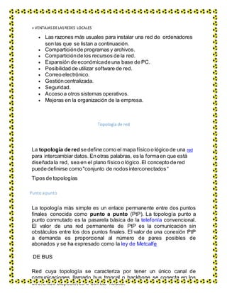 » VENTAJAS DELASREDES LOCALES
 Las razones más usuales para instalar una red de ordenadores
son las que se listan a continuación.
 Comparticiónde programas y archivos.
 Comparticiónde los recursos de la red.
 Expansión de económicade una base de PC.
 Posibilidad de utilizar software de red.
 Correo electrónico.
 Gestióncentralizada.
 Seguridad.
 Accesoa otros sistemas operativos.
 Mejoras en la organización de la empresa.
Topología de red
La topología dered se define como el mapa físico o lógico de una red
para intercambiar datos. En otras palabras, es la formaen que está
diseñadala red, sea en el plano físico o lógico. El concepto de red
puede definirse como"conjunto de nodos interconectados“
Tipos de topologías
Punto a punto
La topología más simple es un enlace permanente entre dos puntos
finales conocida como punto a punto (PtP). La topología punto a
punto conmutado es la pasarela básica de la telefonía convencional.
El valor de una red permanente de PtP es la comunicación sin
obstáculos entre los dos puntos finales. El valor de una conexión PtP
a demanda es proporcional al número de pares posibles de
abonados y se ha expresado como la ley de Metcalfe
DE BUS
Red cuya topología se caracteriza por tener un único canal de
comunicaciones llamado bus troncal o backbone se conecta en los
diferentes dispositivos o demás nodos.
 