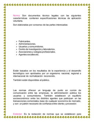 Norma: Son documentos técnico legales con las siguientes
características contienen especificaciones técnicas de aplicación
voluntaria.
Son elaboradas por consenso de las partes interesadas:
 Fabricantes.
 Administraciones.
 Usuarios y consumidores.
 Centro de investigacióny laboratorios.
 Asociacionesy colegios profesionales.
 Agentes socialesetc.
Están basados en los resultados de la experiencia y el desarrollo
tecnológico son aprobados por un organismo nacional, regional o
internacional de normalización reconocido.
También están disponibles al público.
Las normas ofrecen un lenguaje de punto en común de
comunicación entre las empresas, la administración pública los
usuarios y consumidores. También establecen un equilibrio
socioeconómico entre los distintos agentes que participan en las
transacciones comerciales, base de cualquier economía de mercado,
y son un patrón necesario de confianza entre cliente y proveedor.
Estándar: Es la redacción de normas que se establecen para
garantizar el acoplamiento de elementos construidos
 