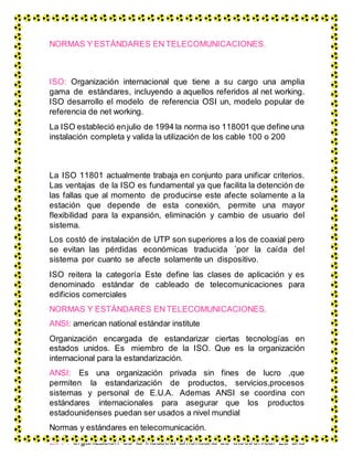 NORMAS Y ESTÁNDARES EN TELECOMUNICACIONES.
ISO: Organización internacional que tiene a su cargo una amplia
gama de estándares, incluyendo a aquellos referidos al net working.
ISO desarrollo el modelo de referencia OSI un, modelo popular de
referencia de net working.
La ISO estableció enjulio de 1994 la norma iso 118001 que define una
instalación completa y valida la utilización de los cable 100 o 200
La ISO 11801 actualmente trabaja en conjunto para unificar criterios.
Las ventajas de la ISO es fundamental ya que facilita la detención de
las fallas que al momento de producirse este afecte solamente a la
estación que depende de esta conexión, permite una mayor
flexibilidad para la expansión, eliminación y cambio de usuario del
sistema.
Los costó de instalación de UTP son superiores a los de coaxial pero
se evitan las pérdidas económicas traducida ´por la caída del
sistema por cuanto se afecte solamente un dispositivo.
ISO reitera la categoría Este define las clases de aplicación y es
denominado estándar de cableado de telecomunicaciones para
edificios comerciales
NORMAS Y ESTÁNDARES EN TELECOMUNICACIONES.
ANSI: american national estándar institute
Organización encargada de estandarizar ciertas tecnologías en
estados unidos. Es miembro de la ISO. Que es la organización
internacional para la estandarización.
ANSI: Es una organización privada sin fines de lucro ,que
permiten la estandarización de productos, servicios,procesos
sistemas y personal de E.U.A. Ademas ANSI se coordina con
estándares internacionales para asegurar que los productos
estadounidenses puedan ser usados a nivel mundial
Normas y estándares en telecomunicación.
EIA : organización de la industria americana de electrónica. Es una
 