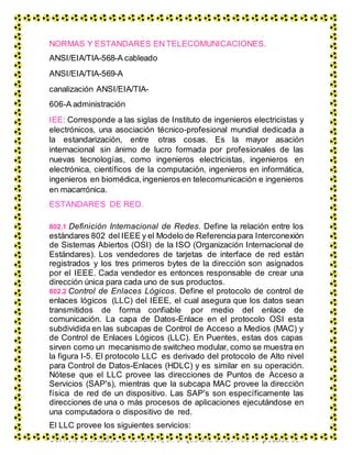 NORMAS Y ESTANDARES EN TELECOMUNICACIONES.
ANSI/EIA/TIA-568-A cableado
ANSI/EIA/TIA-569-A
canalización ANSI/EIA/TIA-
606-A administración
IEE: Corresponde a las siglas de Instituto de ingenieros electricistas y
electrónicos, una asociación técnico-profesional mundial dedicada a
la estandarización, entre otras cosas. Es la mayor asación
internacional sin ánimo de lucro formada por profesionales de las
nuevas tecnologías, como ingenieros electricistas, ingenieros en
electrónica, científicos de la computación, ingenieros en informática,
ingenieros en biomédica, ingenieros en telecomunicación e ingenieros
en macarrónica.
ESTANDARES DE RED.
802.1 Definición Internacional de Redes. Define la relación entre los
estándares 802 del IEEE y el Modelo de Referenciapara Interconexión
de Sistemas Abiertos (OSI) de la ISO (Organización Internacional de
Estándares). Los vendedores de tarjetas de interface de red están
registrados y los tres primeros bytes de la dirección son asignados
por el IEEE. Cada vendedor es entonces responsable de crear una
dirección única para cada uno de sus productos.
802.2 Control de Enlaces Lógicos. Define el protocolo de control de
enlaces lógicos (LLC) del IEEE, el cual asegura que los datos sean
transmitidos de forma confiable por medio del enlace de
comunicación. La capa de Datos-Enlace en el protocolo OSI esta
subdividida en las subcapas de Control de Acceso a Medios (MAC) y
de Control de Enlaces Lógicos (LLC). En Puentes, estas dos capas
sirven como un mecanismo de switcheo modular, como se muestra en
la figura I-5. El protocolo LLC es derivado del protocolo de Alto nivel
para Control de Datos-Enlaces (HDLC) y es similar en su operación.
Nótese que el LLC provee las direcciones de Puntos de Acceso a
Servicios (SAP's), mientras que la subcapa MAC provee la dirección
física de red de un dispositivo. Las SAP's son específicamente las
direcciones de una o más procesos de aplicaciones ejecutándose en
una computadora o dispositivo de red.
El LLC provee los siguientes servicios:
 Servicio orientado a la conexión, en el que una sesiónes empezadacon
 