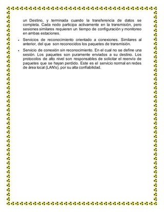 un Destino, y terminada cuando la transferencia de datos se
completa. Cada nodo participa activamente en la transmisión, pero
sesiones similares requieren un tiempo de configuración y monitoreo
en ambas estaciones.
 Servicios de reconocimiento orientado a conexiones. Similares al
anterior, del que son reconocidos los paquetes de transmisión.
 Servicio de conexión sin reconocimiento. En el cual no se define una
sesión. Los paquetes son puramente enviados a su destino. Los
protocolos de alto nivel son responsables de solicitar el reenvío de
paquetes que se hayan perdido. Este es el servicio normal en redes
de área local (LAN's), por su alta confiabilidad.
 