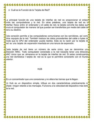  Cuál es la Función de la Tarjeta de Red?
La principal función de una tarjeta de interfaz de red es proporcionar el enlace
entre las computadoras y la red. En otras palabras, una tarjeta de red es la
interfaz física entre el ordenador y el cable de red, la tarjeta convirte los datos que
envia el computador de manera tal que puedan ser transferidos por medio del cable de
red a su destino.
Esta conexión permite a las computadoras comunicarse con los servidores, así como
otros equipos de la red. También traduce los datos procedentes del cable a bytes de
modo que la CPU del ordenador pueda leerlos. Esta es la razón por la tarjeta de
red es una tarjeta de expansión insertada en una ranura de expansión.
Cada tarjeta de red tiene un número de serie único, que se denomina una
dirección MAC. Todo computador conectado a la red necesita tener una dirección
MAC única que se almacena en la tarjeta de interfaz de red. Si estas construyendo
una red doméstica l tarjeta de red es la que te permitirá conectarte con el mundo
exterior.
HUB
Es un concentrador que une conexiones y no altera las tramas que le llegan.
Un Hub es un dispositivo simple, influye en dos características prácticamente no
añade ningún retardo a los mensajes. Funciona a la velocidad del dispositivo más lento
de la red.
 