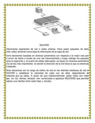 ROUTER
Interconecta segmentos de red o redes enteras. Hace pasar paquetes de datos
entre redes tomando como base la información de la capa de red.
Toma decisiones basadas en diversos parámetros con respecto a la mejor ruta para
el envió de datos a través de una red interconectada y luego redirige los paquetes
hacia el segmento y el puerto de salida adecuados, se basan en diversos parámetros.
Una de las más importantes es decidir la dirección de la red hacia la que va destinado
el paquete.
Otras decisiones son la carga de trafico de red en las distintas interfaces de red de
ROUTER y establecer la velocidad de cada uno de ellos, dependiendo del
protocolo que se utilice. A pesar de que tradicionalmente solian tratar con redes
fijas, en los últimos tiempos han comenzado a aparecer ROUTERS que permiten
realizar una interfaz entre redes fijas y móviles.
 