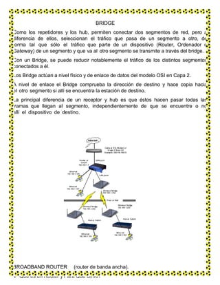 BRIDGE
Como los repetidores y los hub, permiten conectar dos segmentos de red, pero a
diferencia de ellos, seleccionan el tráfico que pasa de un segmento a otro, de
forma tal que sólo el tráfico que parte de un dispositivo (Router, Ordenador o
Gateway) de un segmento y que va al otro segmento se transmite a través del bridge.
Con un Bridge, se puede reducir notablemente el tráfico de los distintos segmentos
conectados a él.
Los Bridge actúan a nivel físico y de enlace de datos del modelo OSI en Capa 2.
A nivel de enlace el Bridge comprueba la dirección de destino y hace copia hacia
el otro segmento si allí se encuentra la estación de destino.
La principal diferencia de un receptor y hub es que éstos hacen pasar todas las
tramas que llegan al segmento, independientemente de que se encuentre o no
allí el dispositivo de destino.
BROADBAND ROUTER (router de banda ancha).
 Qué es un Router y Para Qué Sirve?
 