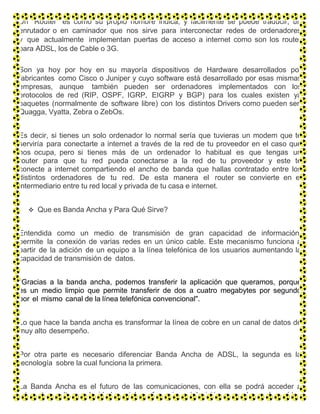 Un “Router” es como su propio nombre indica, y fácilmente se puede traducir, un
enrutador o en caminador que nos sirve para interconectar redes de ordenadores
y que actualmente implementan puertas de acceso a internet como son los router
para ADSL, los de Cable o 3G.
Son ya hoy por hoy en su mayoría dispositivos de Hardware desarrollados por
fabricantes como Cisco o Juniper y cuyo software está desarrollado por esas mismas
empresas, aunque también pueden ser ordenadores implementados con los
protocolos de red (RIP, OSPF, IGRP, EIGRP y BGP) para los cuales existen ya
paquetes (normalmente de software libre) con los distintos Drivers como pueden ser:
Quagga, Vyatta, Zebra o ZebOs.
Es decir, si tienes un solo ordenador lo normal sería que tuvieras un modem que te
serviría para conectarte a internet a través de la red de tu proveedor en el caso que
nos ocupa, pero si tienes más de un ordenador lo habitual es que tengas un
router para que tu red pueda conectarse a la red de tu proveedor y este te
conecte a internet compartiendo el ancho de banda que hallas contratado entre los
distintos ordenadores de tu red. De esta manera el router se convierte en el
intermediario entre tu red local y privada de tu casa e internet.
 Que es Banda Ancha y Para Qué Sirve?
Entendida como un medio de transmisión de gran capacidad de información,
permite la conexión de varias redes en un único cable. Este mecanismo funciona a
partir de la adición de un equipo a la línea telefónica de los usuarios aumentando la
capacidad de transmisión de datos.
"Gracias a la banda ancha, podemos transferir la aplicación que queramos, porque
es un medio limpio que permite transferir de dos a cuatro megabytes por segundo
por el mismo canal de la línea telefónica convencional".
Lo que hace la banda ancha es transformar la línea de cobre en un canal de datos de
muy alto desempeño.
Por otra parte es necesario diferenciar Banda Ancha de ADSL, la segunda es la
tecnología sobre la cual funciona la primera.
La Banda Ancha es el futuro de las comunicaciones, con ella se podrá acceder a
Internet a altas velocidades, teleconferencias, televisión por demanda, vídeo
 