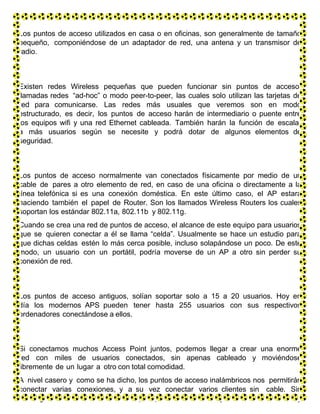 Los puntos de acceso utilizados en casa o en oficinas, son generalmente de tamaño
pequeño, componiéndose de un adaptador de red, una antena y un transmisor de
radio.
Existen redes Wireless pequeñas que pueden funcionar sin puntos de acceso,
llamadas redes “ad-hoc” o modo peer-to-peer, las cuales solo utilizan las tarjetas de
red para comunicarse. Las redes más usuales que veremos son en modo
estructurado, es decir, los puntos de acceso harán de intermediario o puente entre
los equipos wifi y una red Ethernet cableada. También harán la función de escalar
a más usuarios según se necesite y podrá dotar de algunos elementos de
seguridad.
Los puntos de acceso normalmente van conectados físicamente por medio de un
cable de pares a otro elemento de red, en caso de una oficina o directamente a la
línea telefónica si es una conexión doméstica. En este último caso, el AP estará
haciendo también el papel de Router. Son los llamados Wireless Routers los cuales
soportan los estándar 802.11a, 802.11b y 802.11g.
Cuando se crea una red de puntos de acceso, el alcance de este equipo para usuarios
que se quieren conectar a él se llama “celda”. Usualmente se hace un estudio para
que dichas celdas estén lo más cerca posible, incluso solapándose un poco. De este
modo, un usuario con un portátil, podría moverse de un AP a otro sin perder su
conexión de red.
Los puntos de acceso antiguos, solían soportar solo a 15 a 20 usuarios. Hoy en
día los modernos APS pueden tener hasta 255 usuarios con sus respectivos
ordenadores conectándose a ellos.
Si conectamos muchos Access Point juntos, podemos llegar a crear una enorme
red con miles de usuarios conectados, sin apenas cableado y moviéndose
libremente de un lugar a otro con total comodidad.
A nivel casero y como se ha dicho, los puntos de acceso inalámbricos nos permitirán
conectar varias conexiones, y a su vez conectar varios clientes sin cable. Sin
embargo debemos ser cautos. Cualquier persona con una tarjeta de red inalámbrica y
 