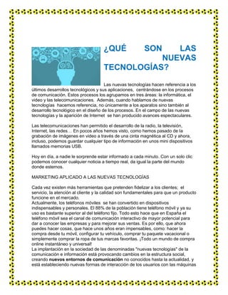 ¿QUÉ SON LAS
NUEVAS
TECNOLOGÍAS?
Las nuevas tecnologías hacen referencia a los
últimos desarrollos tecnológicos y sus aplicaciones, centrándose en los procesos
de comunicación. Estos procesos los agrupamos en tres áreas: la informática, el
video y las telecomunicaciones. Además, cuando hablamos de nuevas
tecnologías hacemos referencia, no únicamente a los aparatos sino también al
desarrollo tecnológico en el diseño de los procesos. En el campo de las nuevas
tecnologías y la aparición de Internet se han producido avances espectaculares.
Las telecomunicaciones han permitido el desarrollo de la radio, la televisión,
Internet, las redes… En pocos años hemos visto, como hemos pasado de la
grabación de imágenes en video a través de una cinta magnética al CD y ahora,
incluso, podemos guardar cualquier tipo de información en unos mini dispositivos
llamados memorias USB.
Hoy en día, a nadie le sorprende estar informado a cada minuto. Con un solo clic
podemos conocer cualquier noticia a tiempo real, da igual la parte del mundo
donde estemos.
MARKETING APLICADO A LAS NUEVAS TECNOLOGÍAS
Cada vez existen más herramientas que pretenden fidelizar a los clientes; el
servicio, la atención al cliente y la calidad son fundamentales para que un producto
funcione en el mercado.
Actualmente, los teléfonos móviles se han convertido en dispositivos
indispensables y personales. El 88% de la población tiene teléfono móvil y ya su
uso es bastante superior al del teléfono fijo. Todo esto hace que en España el
teléfono móvil sea el canal de comunicación interactivo de mayor potencial para
dar a conocer las empresas y para mejorar sus ventas. Es por ello, que ahora
puedes hacer cosas, que hace unos años eran impensables, como: hacer la
compra desde tu móvil, configurar tu vehículo, comprar tu paquete vacacional o
simplemente comprar la ropa de tus marcas favoritas. ¡Todo un mundo de compra
online instantáneo y universal!
La implantación en la sociedad de las denominadas "nuevas tecnologías" de la
comunicación e información está provocando cambios en la estructura social,
creando nuevos entornos de comunicación no conocidos hasta la actualidad, y
está estableciendo nuevas formas de interacción de los usuarios con las máquinas
 