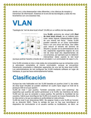 donde uno y otra desempeñan roles diferentes, a los clásicos de receptor y
transmisor de información. Estamos en la era de las tecnologías y cada día nos
levantamos con una sorpresa más.
VLAN
Topología de “red de área local virtual” (VLAN) en un edificio de tres plantas.
Una VLAN, acrónimo de virtual LAN (Red
de área local virtual), es un método para
crear redes lógicas independientes dentro
de una misma red física.1
Varias VLAN
pueden coexistir en un único conmutador
físico o en una única red física. Son útiles
para reducir el tamaño del dominio de
difusión y ayudan en la administración de la
red, separando segmentos lógicos de una
red de área local (los departamentos de
una empresa, por ejemplo) que no deberían
intercambiar datos usando la red local
(aunque podrían hacerlo a través de un enrutador o un conmutador de capa 3 y 4).
Una VLAN consiste en dos o más redes de computadoras que se comportan como
si estuviesen conectados al mismo conmutador, aunque se encuentren
físicamente conectados a diferentes segmentos de una red de área local (LAN).
Los administradores de red configuran las VLAN mediante software en lugar de
hardware, lo que las hace extremadamente fuertes.
Clasificación
Aunque las más habituales son las VLAN basadas en puertos (nivel 1), las redes
de área local virtuales se pueden clasificar en cuatro tipos según el nivel de la
jerarquía OSI en el que operen:
VLAN de nivel 1 (por puerto). También conocida como “port switching”. Se
especifica qué puertos del switch pertenecen a la VLAN, los miembros de dicha
VLAN son los que se conecten a esos puertos. No permite la movilidad de los
usuarios, habría que reconfigurar las VLAN si el usuario se mueve físicamente. Es
la más común y la que se explica en profundidad en este artículo.
VLAN de nivel 2 por direcciones MAC. Se asignan hosts a una VLAN en función
de su dirección MAC. Tiene la ventaja de que no hay que reconfigurar el
dispositivo de conmutación si el usuario cambia su localización, es decir, se
 