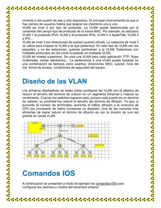 conecta a otro puerto de ese u otro dispositivo. El principal inconveniente es que si
hay cientos de usuarios habría que asignar los miembros uno a uno.
VLAN de nivel 2 por tipo de protocolo. La VLAN queda determinada por el
contenido del campo tipo de protocolo de la trama MAC. Por ejemplo, se asociaría
VLAN 1 al protocolo IPv4, VLAN 2 al protocolo IPv6, VLAN 3 a AppleTalk, VLAN 4
a IPX...
VLAN de nivel 3 por direcciones de subred (subred virtual). La cabecera de nivel 3
se utiliza para mapear la VLAN a la que pertenece. En este tipo de VLAN son los
paquetes, y no las estaciones, quienes pertenecen a la VLAN. Estaciones con
múltiples protocolos de red (nivel 3) estarán en múltiples VLAN.
VLAN de niveles superiores. Se crea una VLAN para cada aplicación: FTP, flujos
multimedia, correo electrónico... La pertenencia a una VLAN puede basarse en
una combinación de factores como puertos, direcciones MAC, subred, hora del
día, forma de acceso, condiciones de seguridad del equipo...
Diseño de las VLAN
Los primeros diseñadores de redes solían configurar las VLAN con el objetivo de
reducir el tamaño del dominio de colisión en un segmento Ethernet y mejorar su
rendimiento. Cuando los switches lograron esto, porque cada puerto es un dominio
de colisión, su prioridad fue reducir el tamaño del dominio de difusión. Ya que, si
aumenta el número de terminales, aumenta el tráfico difusión y el consumo de
CPU por procesado de tráfico broadcast no deseado. Una de las maneras más
eficientes de lograr reducir el domino de difusión es con la división de una red
grande en varias VLAN.
Comandos IOS
A continuación se presentan a modo de ejemplo los comandos IOS para
configurar los switches y routers del escenario anterior.
 