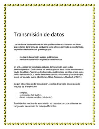 Transmisión de datos
Según el sentido de la transmisión, existen tres tipos diferentes de
medios de transmisión:
 símplex.
 semi-dúplex (half-duplex).
 dúplex o dúplex completo (full-duplex).
También los medios de transmisión se caracterizan por utilizarse en
rangos de frecuencia de trabajo diferentes.
Los medios de transmisión son las vías por las cuales se comunican los datos.
Dependiendo de la forma de conducir la señal a través del medio o soporte físico,
se pueden clasificar en dos grandes grupos:
medios de transmisión guiados o alámbricos.
medios de transmisión no guiados o inalámbricos.
En ambos casos las tecnologías actuales de transmisión usan ondas
electromagnéticas. En el caso de los medios guiados estas ondas se conducen a
través de cables o “alambres”. En los medios inalámbricos, se utiliza el aire como
medio de transmisión, a través de radiofrecuencias, microondas y luz (infrarrojos,
láser); por ejemplo: puerto IrDA (Infrared Data Association), Bluetooth o Wi-Fi.)
 