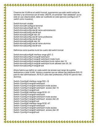 Creamos las VLAN en el switch troncal, suponemos que este switch actúa de
servidor y se sincroniza con el resto: (NOTA, el comando "vlan database" ya no
está en uso (deprecated), debe ser sustituido en este ejercicio (configuro el 1º
switch como muestra))
Switch-troncal> enable
Switch-troncal# configure terminal
Switch-troncal(config)# vlan 10
Switch-troncal(config-vlan)# name administración
Switch-troncal(config-vlan)# exit
Switch-troncal(config)# vlan 20
Switch-troncal(config-vlan)# name profesores
Switch-troncal(config-vlan)# exit
Switch-troncal(config)# vlan 30
Switch-troncal(config-vlan)# name alumnos
Switch-troncal(config-vlan)# exit
Definimos como puertos trunk los cuatro del switch troncal:
Switch-troncal(config)# interface range g0/0 -3
Switch-troncal(config-if-range)# switchport
Switch-troncal(config-if-range)# switchport mode trunk
Switch-troncal(config-if-range)# switchport trunk native vlan 10
Switch-troncal(config-if-range)# switchport trunk allowed vlan 20, 30
Switch-troncal(config-if-range)# exit
Ahora habría que definir en cada switch de acceso qué rango de puertos
dedicamos a cada VLAN. Vamos a suponer que se utilizan las interfaces f0/0-15
para la vlan adminstracion, f0/16,31 para vlan profesores y f0/32-47 para la vlan
alumnos.
Switch-1(config)# interface range f0/0 -15
Switch-1(config-if-range)# switchport
Switch-1(config-if-range)# switchport mode access
Switch-1(config-if-range)# switchport access vlan 10
Switch-1(config-if-range)# exit
Switch-1(config)# interface range f0/16 -31
Switch-1(config-if-range)# switchport
Switch-1(config-if-range)# switchport mode access
Switch-1(config-if-range)# switchport access vlan 20
Switch-1(config-if-range)# exit
Switch-1(config)# interface range f0/32 -47
Switch-1(config-if-range)# switchport
Switch-1(config-if-range)# switchport mode access
Switch-1(config-if-range)# switchport access vlan 30
Switch-1(config-if-range)# exit
 