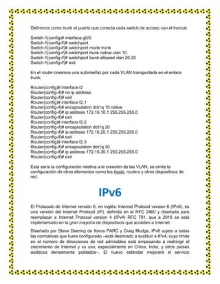 Definimos como trunk el puerto que conecta cada switch de acceso con el troncal:
Switch-1(config)# interface g0/0
Switch-1(config-if)# switchport
Switch-1(config-if)# switchport mode trunk
Switch-1(config-if)# switchport trunk native vlan 10
Switch-1(config-if)# switchport trunk allowed vlan 20,30
Switch-1(config-if)# exit
En el router creamos una subinterfaz por cada VLAN transportada en el enlace
trunk:
Router(config)# interface f2
Router(config-if)# no ip address
Router(config-if)# exit
Router(config)# interface f2.1
Router(config-if)# encapsulation dot1q 10 native
Router(config-if)# ip address 172.16.10.1 255.255.255.0
Router(config-if)# exit
Router(config)# interface f2.2
Router(config-if)# encapsulation dot1q 20
Router(config-if)# ip address 172.16.20.1 255.255.255.0
Router(config-if)# exit
Router(config)# interface f2.3
Router(config-if)# encapsulation dot1q 30
Router(config-if)# ip address 172.16.30.1 255.255.255.0
Router(config-if)# exit
Esta sería la configuración relativa a la creación de las VLAN, se omite la
configuración de otros elementos como los hosts, routers y otros dispositivos de
red.
IPv6
El Protocolo de Internet versión 6, en inglés: Internet Protocol version 6 (IPv6), es
una versión del Internet Protocol (IP), definida en el RFC 2460 y diseñada para
reemplazar a Internet Protocol version 4 (IPv4) RFC 791, que a 2016 se está
implementado en la gran mayoría de dispositivos que acceden a Internet.
Diseñado por Steve Deering de Xerox PARC y Craig Mudge, IPv6 sujeto a todas
las normativas que fuera configurado –está destinado a sustituir a IPv4, cuyo límite
en el número de direcciones de red admisibles está empezando a restringir el
crecimiento de Internet y su uso, especialmente en China, India, y otros países
asiáticos densamente poblados–. El nuevo estándar mejorará el servicio
 