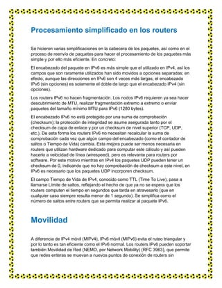 Procesamiento simplificado en los routers
Se hicieron varias simplificaciones en la cabecera de los paquetes, así como en el
proceso de reenvío de paquetes para hacer el procesamiento de los paquetes más
simple y por ello más eficiente. En concreto:
El encabezado del paquete en IPv6 es más simple que el utilizado en IPv4, así los
campos que son raramente utilizados han sido movidos a opciones separadas; en
efecto, aunque las direcciones en IPv6 son 4 veces más largas, el encabezado
IPv6 (sin opciones) es solamente el doble de largo que el encabezado IPv4 (sin
opciones).
Los routers IPv6 no hacen fragmentación. Los nodos IPv6 requieren ya sea hacer
descubrimiento de MTU, realizar fragmentación extremo a extremo o enviar
paquetes del tamaño mínimo MTU para IPv6 (1280 bytes).
El encabezado IPv6 no está protegido por una suma de comprobación
(checksum); la protección de integridad se asume asegurada tanto por el
checksum de capa de enlace y por un checksum de nivel superior (TCP, UDP,
etc.). De esta forma los routers IPv6 no necesitan recalcular la suma de
comprobación cada vez que algún campo del encabezado (como el contador de
saltos o Tiempo de Vida) cambia. Esta mejora puede ser menos necesaria en
routers que utilizan hardware dedicado para computar este cálculo y así pueden
hacerlo a velocidad de línea (wirespeed), pero es relevante para routers por
software. Por este motivo mientras en IPv4 los paquetes UDP pueden tener un
checksum de 0, indicando que no hay comprobación de checksum a este nivel, en
IPv6 es necesario que los paquetes UDP incorporen checksum.
El campo Tiempo de Vida de IPv4, conocido como TTL (Time To Live), pasa a
llamarse Límite de saltos, reflejando el hecho de que ya no se espera que los
routers computen el tiempo en segundos que tarda en atravesarlo (que en
cualquier caso siempre resulta menor de 1 segundo). Se simplifica como el
número de saltos entre routers que se permita realizar al paquete IPv6.
Movilidad
A diferencia de IPv4 móvil (MIPv4), IPv6 móvil (MIPv6) evita el ruteo triangular y
por lo tanto es tan eficiente como el IPv6 normal. Los routers IPv6 pueden soportar
también Movilidad de Red (NEMO, por Network Mobility) (RFC 3963), que permite
que redes enteras se muevan a nuevos puntos de conexión de routers sin
 