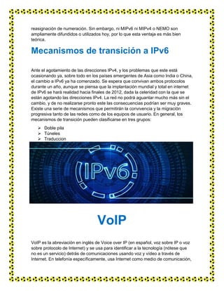 reasignación de numeración. Sin embargo, ni MIPv6 ni MIPv4 o NEMO son
ampliamente difundidos o utilizados hoy, por lo que esta ventaja es más bien
teórica.
Mecanismos de transición a IPv6
Ante el agotamiento de las direcciones IPv4, y los problemas que este está
ocasionando ya, sobre todo en los países emergentes de Asia como India o China,
el cambio a IPv6 ya ha comenzado. Se espera que convivan ambos protocolos
durante un año, aunque se piensa que la implantación mundial y total en internet
de IPv6 se hará realidad hacia finales de 2012, dada la celeridad con la que se
están agotando las direcciones IPv4. La red no podrá aguantar mucho más sin el
cambio, y de no realizarse pronto este las consecuencias podrían ser muy graves.
Existe una serie de mecanismos que permitirán la convivencia y la migración
progresiva tanto de las redes como de los equipos de usuario. En general, los
mecanismos de transición pueden clasificarse en tres grupos:
 Doble pila
 Túneles
 Traduccion
VoIP
VoIP es la abreviación en inglés de Voice over IP (en español, voz sobre IP o voz
sobre protocolo de Internet) y se usa para identificar a la tecnología (nótese que
no es un servicio) detrás de comunicaciones usando voz y vídeo a través de
Internet. En telefonía específicamente, usa Internet como medio de comunicación,
 