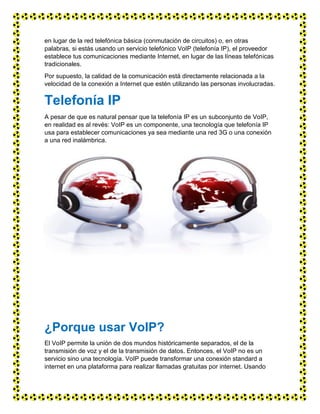 en lugar de la red telefónica básica (conmutación de circuitos) o, en otras
palabras, si estás usando un servicio telefónico VoIP (telefonía IP), el proveedor
establece tus comunicaciones mediante Internet, en lugar de las líneas telefónicas
tradicionales.
Por supuesto, la calidad de la comunicación está directamente relacionada a la
velocidad de la conexión a Internet que estén utilizando las personas involucradas.
Telefonía IP
A pesar de que es natural pensar que la telefonía IP es un subconjunto de VoIP,
en realidad es al revés: VoIP es un componente, una tecnología que telefonía IP
usa para establecer comunicaciones ya sea mediante una red 3G o una conexión
a una red inalámbrica.
¿Porque usar VoIP?
El VoIP permite la unión de dos mundos históricamente separados, el de la
transmisión de voz y el de la transmisión de datos. Entonces, el VoIP no es un
servicio sino una tecnología. VoIP puede transformar una conexión standard a
internet en una plataforma para realizar llamadas gratuitas por internet. Usando
 