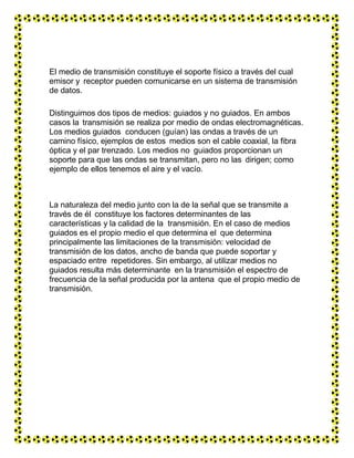 El medio de transmisión constituye el soporte físico a través del cual
emisor y receptor pueden comunicarse en un sistema de transmisión
de datos.
Distinguimos dos tipos de medios: guiados y no guiados. En ambos
casos la transmisión se realiza por medio de ondas electromagnéticas.
Los medios guiados conducen (guían) las ondas a través de un
camino físico, ejemplos de estos medios son el cable coaxial, la fibra
óptica y el par trenzado. Los medios no guiados proporcionan un
soporte para que las ondas se transmitan, pero no las dirigen; como
ejemplo de ellos tenemos el aire y el vacío.
La naturaleza del medio junto con la de la señal que se transmite a
través de él constituye los factores determinantes de las
características y la calidad de la transmisión. En el caso de medios
guiados es el propio medio el que determina el que determina
principalmente las limitaciones de la transmisión: velocidad de
transmisión de los datos, ancho de banda que puede soportar y
espaciado entre repetidores. Sin embargo, al utilizar medios no
guiados resulta más determinante en la transmisión el espectro de
frecuencia de la señal producida por la antena que el propio medio de
transmisión.
 
