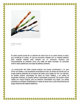 Cable coaxial
El cable coaxial consta de un alambre de cobre duro en su parte central, es decir,
que constituye el núcleo, el cual se encuentra rodeado por un material aislante.
Este material aislante está rodeado por un conductor cilíndrico que
frecuentemente se presenta como una malla de tejido trenzado. El conductor
externo está cubierto por una capa de plástico protector.
La construcción del cable coaxial produce una buena combinación y un gran
ancho de banda y una excelente inmunidad al ruido. El ancho de banda que se
puede obtener depende de la longitud del cable; para cables de 1km, por ejemplo,
es factible obtener velocidades de datos de hasta 10Mbps, y en cables de
longitudes menores, es posible obtener velocidades superiores. Se pueden utilizar
cables con mayor longitud, pero se obtienen velocidades muy bajas. Los cables
coaxiales se emplean ampliamente en redes de área local y para transmisiones de
largas distancia del sistema telefónico.
 