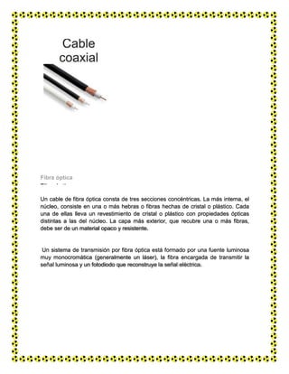 Fibra óptica
Un cable de fibra óptica consta de tres secciones concéntricas. La más interna, el
núcleo, consiste en una o más hebras o fibras hechas de cristal o plástico. Cada
una de ellas lleva un revestimiento de cristal o plástico con propiedades ópticas
distintas a las del núcleo. La capa más exterior, que recubre una o más fibras,
debe ser de un material opaco y resistente.
Un sistema de transmisión por fibra óptica está formado por una fuente luminosa
muy monocromática (generalmente un láser), la fibra encargada de transmitir la
señal luminosa y un fotodiodo que reconstruye la señal eléctrica.
 