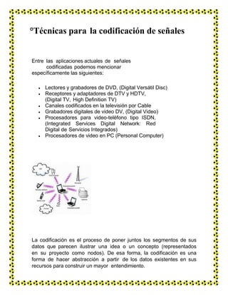 °Técnicas para la codificación de señales
Entre las aplicaciones actuales de señales
codificadas podemos mencionar
específicamente las siguientes:
 Lectores y grabadores de DVD, (Digital Versátil Disc)
 Receptores y adaptadores de DTV y HDTV,
(Digital TV, High Definition TV)
 Canales codificados en la televisión por Cable
 Grabadores digitales de video DV, (Digital Video)
 Procesadores para video-teléfono tipo ISDN,
(Integrated Services Digital Network: Red
Digital de Servicios Integrados)
 Procesadores de video en PC (Personal Computer)
La codificación es el proceso de poner juntos los segmentos de sus
datos que parecen ilustrar una idea o un concepto (representados
en su proyecto como nodos). De esa forma, la codificación es una
forma de hacer abstracción a partir de los datos existentes en sus
recursos para construir un mayor entendimiento.
 