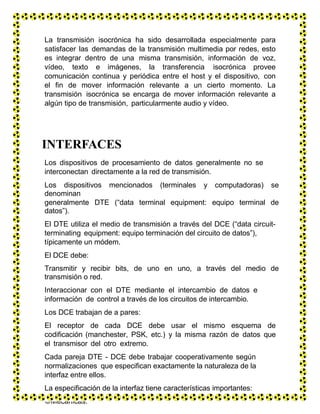 La transmisión isocrónica ha sido desarrollada especialmente para
satisfacer las demandas de la transmisión multimedia por redes, esto
es integrar dentro de una misma transmisión, información de voz,
vídeo, texto e imágenes, la transferencia isocrónica provee
comunicación continua y periódica entre el host y el dispositivo, con
el fin de mover información relevante a un cierto momento. La
transmisión isocrónica se encarga de mover información relevante a
algún tipo de transmisión, particularmente audio y vídeo.
INTERFACES
Los dispositivos de procesamiento de datos generalmente no se
interconectan directamente a la red de transmisión.
Los dispositivos mencionados (terminales y computadoras) se
denominan
generalmente DTE (“data terminal equipment: equipo terminal de
datos”).
El DTE utiliza el medio de transmisión a través del DCE (“data circuit-
terminating equipment: equipo terminación del circuito de datos”),
típicamente un módem.
El DCE debe:
Transmitir y recibir bits, de uno en uno, a través del medio de
transmisión o red.
Interaccionar con el DTE mediante el intercambio de datos e
información de control a través de los circuitos de intercambio.
Los DCE trabajan de a pares:
El receptor de cada DCE debe usar el mismo esquema de
codificación (manchester, PSK, etc.) y la misma razón de datos que
el transmisor del otro extremo.
Cada pareja DTE - DCE debe trabajar cooperativamente según
normalizaciones que especifican exactamente la naturaleza de la
interfaz entre ellos.
La especificación de la interfaz tiene características importantes:
Mecánicas.
 