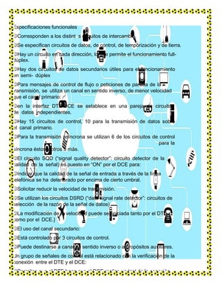 Especificaciones funcionales
Corresponden a los distint s circuitos de intercambio.
Se especifican circuitos de datos, de control, de temporización y de tierra.
Hay un circuito en cada dirección, lo que permite el funcionamiento full-
dúplex.
Hay dos circuitos de datos secundarios útiles para el funcionamiento
en semi- dúplex
Para mensajes de control de flujo o peticiones de parada de la
transmisión, se utiliza un canal en sentido inverso, de menor velocidad
que el canal primario:
en la interfaz DTE-DCE se establece en una pareja de circuitos
de datos independientes.
Hay 15 circuitos de control, 10 para la transmisión de datos sobre
el canal primario.
Para la transmisión asíncrona se utilizan 6 de los circuitos de control
para la
síncrona éstos y otros 3 más.
El circuito SQD (“signal quality detector”: circuito detector de la
calidad de la señal) es puesto en “ON” por el DCE para:
Indicar que la calidad de la señal de entrada a través de la línea
telefónica se ha deteriorado por encima de cierto umbral.
Solicitar reducir la velocidad de transmisión.
Se utilizan los circuitos DSRD (“data signal rate detector”: circuitos de
selección de la razón de la señal de datos)
La modificación de la velocidad puede ser iniciada tanto por el DTE
como por el DCE.}
El uso del canal secundario:
Está controlado por 3 circuitos de control.
Puede destinarse a canal de sentido inverso o a propósitos auxiliares.
Un grupo de señales de control está relacionado con la verificación de la
conexión entre el DTE y el DCE:
Permiten que el DTE haga que el DCE realice un test de la conexión.
 