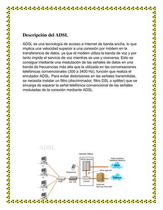 Descripción del ADSL
ADSL es una tecnología de acceso a Internet de banda ancha, lo que
implica una velocidad superior a una conexión por módem en la
transferencia de datos, ya que el módem utiliza la banda de voz y por
tanto impide el servicio de voz mientras se use y viceversa. Esto se
consigue mediante una modulación de las señales de datos en una
banda de frecuencias más alta que la utilizada en las conversaciones
telefónicas convencionales (300 a 3400 Hz), función que realiza el
enrutador ADSL. Para evitar distorsiones en las señales transmitidas,
se necesita instalar un filtro (discriminador, filtro DSL o splitter) que se
encarga de separar la señal telefónica convencional de las señales
moduladas de la conexión mediante ADSL.
 