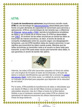 ATM:
El modo de transferencia asíncrona (asynchronous transfer mode,
ATM) es una tecnología de telecomunicación desarrollada para hacer
frente a la gran demanda de capacidad de transmisión para servicios y
aplicaciones. ATM es una tecnología de red reciente que, a diferencia
de Ethernet, red en anillo y FDDI, permite la transferencia simultánea
de datos y voz a través de la misma línea. El ATM fue desarrollado
con CNET. Al contrario de las redes sincrónicas en donde los datos se
transmiten de manera sincrónica, es decir, el ancho de banda se
comparte (multiplexado) entre los usuarios según una desagregación
temporaria, una red ATM transfiere datos de manera asíncrona, lo que
significa que transmitirá los datos cuando pueda. Mientras que las
redes sincrónicas no transmiten nada si el usuario no tiene nada para
transmitir, la red ATM usará estos vacíos para transmitir otros datos, lo
que garantiza un ancho de banda más óptimo.
Además, las redes ATM sólo transmiten paquetes en forma de celdas
con una longitud de 53 bytes (5 bytes de encabezado y 48 bytes de
datos) e incluyen identificadores que permiten dar a conocer la calidad
del servicio (QoS), entre otras cosas. La calidad de servicio representa
un indicador de prioridad para paquetes que dependen de la velocidad
de red actual.
Por lo tanto, ATM posibilita la transferencia de datos a velocidades que
van desde 25 Mbps a más de 622 Mbps (incluso se espera que las
velocidades alcancen más de 2 Gbps a través de la fibra óptica).
Debido a que el hardware necesario para redes ATM es costoso, los
operadores de telecomunicaciones las utilizan básicamente para
líneas de larga distancia.
 