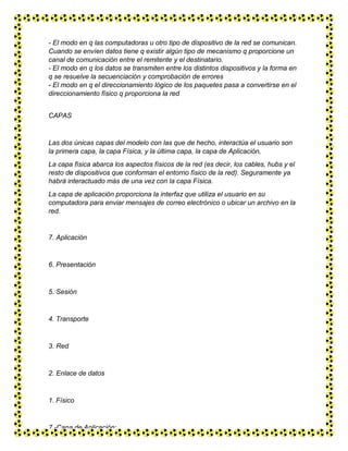 - El modo en q las computadoras u otro tipo de dispositivo de la red se comunican.
Cuando se envíen datos tiene q existir algún tipo de mecanismo q proporcione un
canal de comunicación entre el remitente y el destinatario.
- El modo en q los datos se transmiten entre los distintos dispositivos y la forma en
q se resuelve la secuenciación y comprobación de errores
- El modo en q el direccionamiento lógico de los paquetes pasa a convertirse en el
direccionamiento físico q proporciona la red
CAPAS
Las dos únicas capas del modelo con las que de hecho, interactúa el usuario son
la primera capa, la capa Física, y la última capa, la capa de Aplicación,
La capa física abarca los aspectos físicos de la red (es decir, los cables, hubs y el
resto de dispositivos que conforman el entorno físico de la red). Seguramente ya
habrá interactuado más de una vez con la capa Física.
La capa de aplicación proporciona la interfaz que utiliza el usuario en su
computadora para enviar mensajes de correo electrónico o ubicar un archivo en la
red.
7. Aplicación
6. Presentación
5. Sesión
4. Transporte
3. Red
2. Enlace de datos
1. Físico
7.-Capa de Aplicación:
 