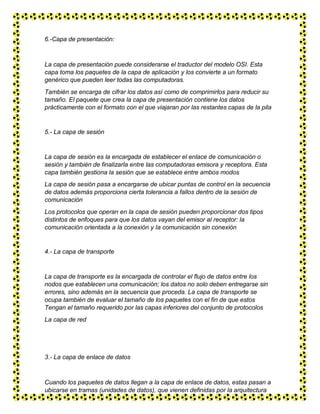 6.-Capa de presentación:
La capa de presentación puede considerarse el traductor del modelo OSI. Esta
capa toma los paquetes de la capa de aplicación y los convierte a un formato
genérico que pueden leer todas las computadoras.
También se encarga de cifrar los datos así como de comprimirlos para reducir su
tamaño. El paquete que crea la capa de presentación contiene los datos
prácticamente con el formato con el que viajaran por las restantes capas de la pila
5.- La capa de sesión
La capa de sesión es la encargada de establecer el enlace de comunicación o
sesión y también de finalizarla entre las computadoras emisora y receptora. Esta
capa también gestiona la sesión que se establece entre ambos modos
La capa de sesión pasa a encargarse de ubicar puntas de control en la secuencia
de datos además proporciona cierta tolerancia a fallos dentro de la sesión de
comunicación
Los protocolos que operan en la capa de sesión pueden proporcionar dos tipos
distintos de enfoques para que los datos vayan del emisor al receptor: la
comunicación orientada a la conexión y Ia comunicación sin conexión
4.- La capa de transporte
La capa de transporte es la encargada de controlar el flujo de datos entre los
nodos que establecen una comunicación; los datos no solo deben entregarse sin
errores, sino además en la secuencia que proceda. La capa de transporte se
ocupa también de evaluar el tamaño de los paquetes con el fin de que estos
Tengan el tamaño requerido por las capas inferiores del conjunto de protocolos
La capa de red
3.- La capa de enlace de datos
Cuando los paquetes de datos llegan a la capa de enlace de datos, estas pasan a
ubicarse en tramas (unidades de datos), que vienen definidas por la arquitectura
de red que se está utilizando (como Ethernet, Token Ring, etc.). La capa de enlace
 