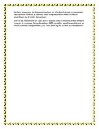 de datos se encarga de desplazar los datos por el enlace físico de comunicación
hasta el nodo receptor, e identifica cada computadora incluida en la red de
acuerdo con su dirección de hardware
EI CRC es básicamente un valor que se calcula tanto en la computadora emisora
como en la receptora, Si los dos valores CRC coinciden, significa que la trama se
recibió correcta e íntegramente, y no sufrió error alguno durante su transferencia.
 
