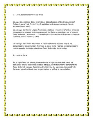 2.- Las subcapas del enlace de datos
La capa de enlace de datos se divide en dos subcapas, el Control Lógico del
Enlace (Logical Link Control o LLC) y el Control de Acceso al Medio (Media
Access Control MAC).
La subcapa de Control Lógico del Enlace establece y mantiene el enlace entre las
computadoras emisora y receptora cuando los datos se desplazan por el entorno
físico de la red. La subcapa LLC también proporciona Puntos de Acceso a Servicio
(Servicie Access Poínos 0 SAP),
La subcapa de Control de Acceso al Medio determina la forma en que las
computadoras se comunican dentro de la red, y como y donde una computadora
puede acceder, de hecho, al entorno físico de la red y enviar datos.
1.- La capa física
En la capa física las tramas procedentes de la capa de enlace de datos se
convierten en una secuencia única de bits que puede transmitirse por el entorno
físico de la red. La capa física también determina los aspectos físicos sobre la
forma en que el cableado está enganchado a la NIC de la computadora.
 