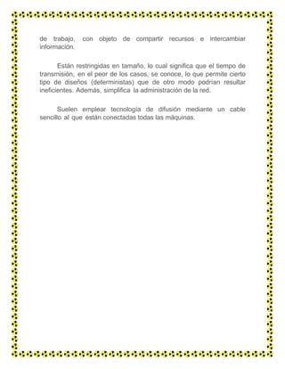 de trabajo, con objeto de compartir recursos e intercambiar
información.
Están restringidas en tamaño, lo cual significa que el tiempo de
transmisión, en el peor de los casos, se conoce, lo que permite cierto
tipo de diseños (deterministas) que de otro modo podrían resultar
ineficientes. Además, simplifica la administración de la red.
Suelen emplear tecnología de difusión mediante un cable
sencillo al que están conectadas todas las máquinas.
 
