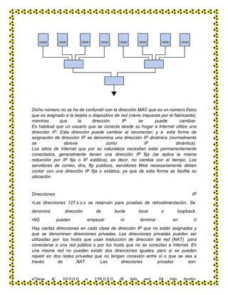 Dicho número no se ha de confundir con la dirección MAC que es un número físico
que es asignado a la tarjeta o dispositivo de red (viene impuesta por el fabricante),
mientras que la dirección IP se puede cambiar.
Es habitual que un usuario que se conecta desde su hogar a Internet utilice una
dirección IP. Esta dirección puede cambiar al reconectar; y a esta forma de
asignación de dirección IP se denomina una dirección IP dinámica (normalmente
se abrevia como IP dinámica).
Los sitios de Internet que por su naturaleza necesitan estar permanentemente
conectados, generalmente tienen una dirección IP fija (se aplica la misma
reducción por IP fija o IP estática), es decir, no cambia con el tiempo. Los
servidores de correo, dns, ftp públicos, servidores Web necesariamente deben
contar con una dirección IP fija o estática, ya que de esta forma se facilita su
ubicación.
Direcciones IP
•Las direcciones 127.x.x.x se reservan para pruebas de retroalimentación. Se
denomina dirección de bucle local o loopback.
•NO pueden empezar ni terminar en 0
Hay ciertas direcciones en cada clase de dirección IP que no están asignadas y
que se denominan direcciones privadas. Las direcciones privadas pueden ser
utilizadas por los hosts que usan traducción de dirección de red (NAT) para
conectarse a una red pública o por los hosts que no se conectan a Internet. En
una misma red no pueden existir dos direcciones iguales, pero sí se pueden
repetir en dos redes privadas que no tengan conexión entre sí o que se sea a
través de NAT. Las direcciones privadas son:
•Clase A: 10.0.0.0 a 126.0.0.0 (8 bits red, 24 bits hosts)
 