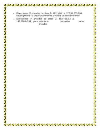  Direcciones IP privadas de clase B: 172.16.0.1 a 172.31.255.254;
hacen posible la creación de redes privadas de tamaño medio.
 Direcciones IP privadas de clase C: 192.168.0.1 a
192.168.0.254; para establecer pequeñas redes
privadas
 