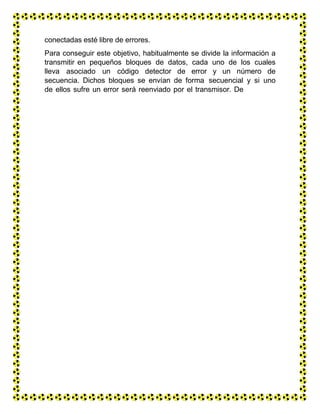 conectadas esté libre de errores.
Para conseguir este objetivo, habitualmente se divide la información a
transmitir en pequeños bloques de datos, cada uno de los cuales
lleva asociado un código detector de error y un número de
secuencia. Dichos bloques se envían de forma secuencial y si uno
de ellos sufre un error será reenviado por el transmisor. De
 