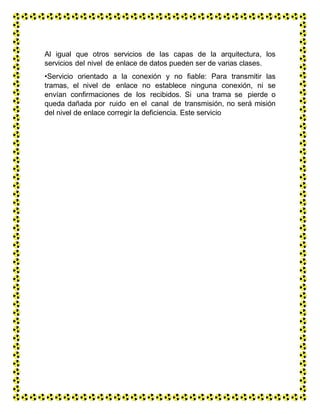 Al igual que otros servicios de las capas de la arquitectura, los
servicios del nivel de enlace de datos pueden ser de varias clases.
•Servicio orientado a la conexión y no fiable: Para transmitir las
tramas, el nivel de enlace no establece ninguna conexión, ni se
envían confirmaciones de los recibidos. Si una trama se pierde o
queda dañada por ruido en el canal de transmisión, no será misión
del nivel de enlace corregir la deficiencia. Este servicio
 