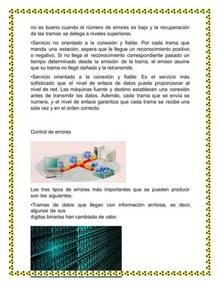 no es bueno cuando el número de errores es bajo y la recuperación
de las tramas se delega a niveles superiores.
•Servicio no orientado a la conexión y fiable: Por cada trama que
manda una estación, espera que le llegue un reconocimiento positivo
o negativo. Si no llega el reconocimiento correspondiente pasado un
tiempo determinado desde la emisión de la trama, el emisor asume
que su trama no llegó dañada y la retransmite.
•Servicio orientado a la conexión y fiable: Es el servicio más
sofisticado que el nivel de enlace de datos puede proporcionar al
nivel de red. Las máquinas fuente y destino establecen una conexión
antes de transmitir los datos. Además, cada trama que se envía se
numera, y el nivel de enlace garantiza que cada trama se recibe una
sola vez y en el orden correcto.
Control de errores
Los tres tipos de errores más importantes que se pueden producir
son los siguientes:
•Tramas de datos que llegan con información errónea, es decir,
algunos de sus
dígitos binarios han cambiado de valor.
 