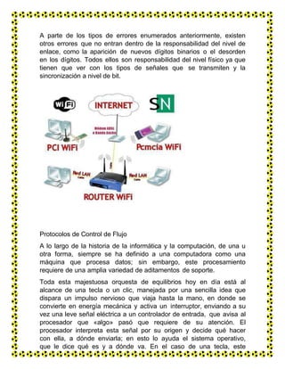 A parte de los tipos de errores enumerados anteriormente, existen
otros errores que no entran dentro de la responsabilidad del nivel de
enlace, como la aparición de nuevos dígitos binarios o el desorden
en los dígitos. Todos ellos son responsabilidad del nivel físico ya que
tienen que ver con los tipos de señales que se transmiten y la
sincronización a nivel de bit.
Protocolos de Control de Flujo
A lo largo de la historia de la informática y la computación, de una u
otra forma, siempre se ha definido a una computadora como una
máquina que procesa datos; sin embargo, este procesamiento
requiere de una amplia variedad de aditamentos de soporte.
Toda esta majestuosa orquesta de equilibrios hoy en día está al
alcance de una tecla o un clic, manejada por una sencilla idea que
dispara un impulso nervioso que viaja hasta la mano, en donde se
convierte en energía mecánica y activa un interruptor, enviando a su
vez una leve señal eléctrica a un controlador de entrada, que avisa al
procesador que «algo» pasó que requiere de su atención. El
procesador interpreta esta señal por su origen y decide qué hacer
con ella, a dónde enviarla; en esto lo ayuda el sistema operativo,
que le dice qué es y a dónde va. En el caso de una tecla, este
impulso eléctrico se convierte a su representación codificada y se
 