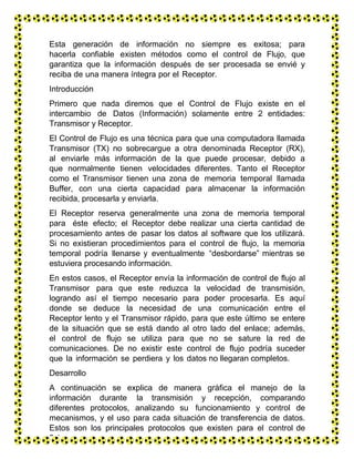 Esta generación de información no siempre es exitosa; para
hacerla confiable existen métodos como el control de Flujo, que
garantiza que la información después de ser procesada se envié y
reciba de una manera íntegra por el Receptor.
Introducción
Primero que nada diremos que el Control de Flujo existe en el
intercambio de Datos (Información) solamente entre 2 entidades:
Transmisor y Receptor.
El Control de Flujo es una técnica para que una computadora llamada
Transmisor (TX) no sobrecargue a otra denominada Receptor (RX),
al enviarle más información de la que puede procesar, debido a
que normalmente tienen velocidades diferentes. Tanto el Receptor
como el Transmisor tienen una zona de memoria temporal llamada
Buffer, con una cierta capacidad para almacenar la información
recibida, procesarla y enviarla.
El Receptor reserva generalmente una zona de memoria temporal
para éste efecto; el Receptor debe realizar una cierta cantidad de
procesamiento antes de pasar los datos al software que los utilizará.
Si no existieran procedimientos para el control de flujo, la memoria
temporal podría llenarse y eventualmente “desbordarse” mientras se
estuviera procesando información.
En estos casos, el Receptor envía la información de control de flujo al
Transmisor para que este reduzca la velocidad de transmisión,
logrando así el tiempo necesario para poder procesarla. Es aquí
donde se deduce la necesidad de una comunicación entre el
Receptor lento y el Transmisor rápido, para que este último se entere
de la situación que se está dando al otro lado del enlace; además,
el control de flujo se utiliza para que no se sature la red de
comunicaciones. De no existir este control de flujo podría suceder
que la información se perdiera y los datos no llegaran completos.
Desarrollo
A continuación se explica de manera gráfica el manejo de la
información durante la transmisión y recepción, comparando
diferentes protocolos, analizando su funcionamiento y control de
mecanismos, y el uso para cada situación de transferencia de datos.
Estos son los principales protocolos que existen para el control de
flujo:
 