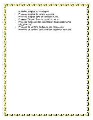  Protocolo simplex no restringido.
 Protocolo simplex de parada y espera.
 Protocolo simplex para un canal con ruido.
 Protocolo Simplex Para un canal con ruido
 Protocolo full dúplex con información de reconocimiento
(piggybacking).
 Protocolo de ventana deslizante con retroceso n.
 Protocolo de ventana deslizante con repetición selectiva.
 
