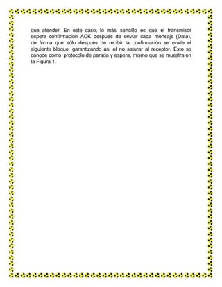 que atender. En este caso, lo más sencillo es que el transmisor
espere confirmación ACK después de enviar cada mensaje (Data),
de forma que sólo después de recibir la confirmación se envíe el
siguiente bloque, garantizando así el no saturar al receptor. Esto se
conoce como protocolo de parada y espera, mismo que se muestra en
la Figura 1.
 