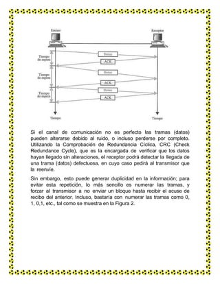 Si el canal de comunicación no es perfecto las tramas (datos)
pueden alterarse debido al ruido, o incluso perderse por completo.
Utilizando la Comprobación de Redundancia Cíclica, CRC (Check
Redundance Cycle), que es la encargada de verificar que los datos
hayan llegado sin alteraciones, el receptor podrá detectar la llegada de
una trama (datos) defectuosa, en cuyo caso pedirá al transmisor que
la reenvíe.
Sin embargo, esto puede generar duplicidad en la información; para
evitar esta repetición, lo más sencillo es numerar las tramas, y
forzar al transmisor a no enviar un bloque hasta recibir el acuse de
recibo del anterior. Incluso, bastaría con numerar las tramas como 0,
1, 0,1, etc., tal como se muestra en la Figura 2.
 