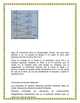 Nota: El Transmisor tiene un temporizador (Timer), que sirve para
detectar si en un periodo de tiempo X no recibe un ACK, para
entonces reenviar la trama D-0 o D-1.
Como se muestra en la Figura 2, el transmisor envía D-0 y el
receptor responde mediante un ACK; si en el momento que se
recibe D-1 el receptor pasa más tiempo en contestar que el
especificado, el transmisor asumirá que la trama no llegó y la
reenvía. Cuando el receptor recibe nuevamente a D-1, se da cuenta
de que ya lo tiene, por lo que simplemente lo descarta y espera el
siguiente envió.
Protocolos de Ventana deslizante
Los protocolos de ventana deslizante permiten transmitir datos en
ambas direcciones utilizando canales Full-dúplex.
Protocolo Full-dúplex con información de reconocimiento
(Piggybacking) Recordemos que en el protocolo simplex para un
canal con ruido las tramas se
numeraban 0,1,0,1,…; en este protocolo el numero 0 o 1 solo
 