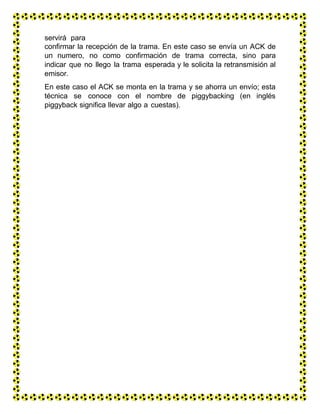 servirá para
confirmar la recepción de la trama. En este caso se envía un ACK de
un numero, no como confirmación de trama correcta, sino para
indicar que no llego la trama esperada y le solicita la retransmisión al
emisor.
En este caso el ACK se monta en la trama y se ahorra un envío; esta
técnica se conoce con el nombre de piggybacking (en inglés
piggyback significa llevar algo a cuestas).
 