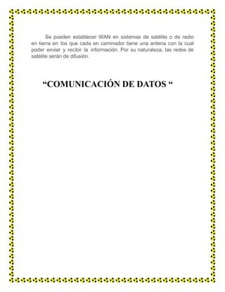 Se pueden establecer WAN en sistemas de satélite o de radio
en tierra en los que cada en caminador tiene una antena con la cual
poder enviar y recibir la información. Por su naturaleza, las redes de
satélite serán de difusión.
“COMUNICACIÓN DE DATOS “
 