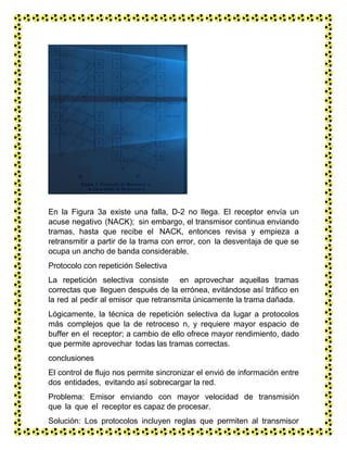 En la Figura 3a existe una falla, D-2 no llega. El receptor envía un
acuse negativo (NACK); sin embargo, el transmisor continua enviando
tramas, hasta que recibe el NACK, entonces revisa y empieza a
retransmitir a partir de la trama con error, con la desventaja de que se
ocupa un ancho de banda considerable.
Protocolo con repetición Selectiva
La repetición selectiva consiste en aprovechar aquellas tramas
correctas que lleguen después de la errónea, evitándose así tráfico en
la red al pedir al emisor que retransmita únicamente la trama dañada.
Lógicamente, la técnica de repetición selectiva da lugar a protocolos
más complejos que la de retroceso n, y requiere mayor espacio de
buffer en el receptor; a cambio de ello ofrece mayor rendimiento, dado
que permite aprovechar todas las tramas correctas.
conclusiones
El control de flujo nos permite sincronizar el envió de información entre
dos entidades, evitando así sobrecargar la red.
Problema: Emisor enviando con mayor velocidad de transmisión
que la que el receptor es capaz de procesar.
Solución: Los protocolos incluyen reglas que permiten al transmisor
conocer de forma implícita o explícita si puede enviar otra trama
 