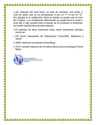 3. por violación del nivel físico: se trata de introducir una señal, o
nivel de señal, que no se corresponda ni con un "1" ni con un "0".
Por ejemplo si la codificación física es bipolar se puede usar el nivel
de 0 voltios, o en Codificación Manchester se puede tener la señal a
nivel alto o bajo durante todo el tiempo de bit (evitando la transición
de niveles característica de este sistema).
4. El estándar de facto evolucionó hacia varios estándares oficiales,
como son:
1. FR Forum (Asociación de Fabricantes): Cisco,DEC, Stratacom y
Nortel.
2. ANSI: fuente de normativas Frame-Relay.
3. ITU-T: también dispone de normativa técnica de la tecnología Frame-
Relay.
 